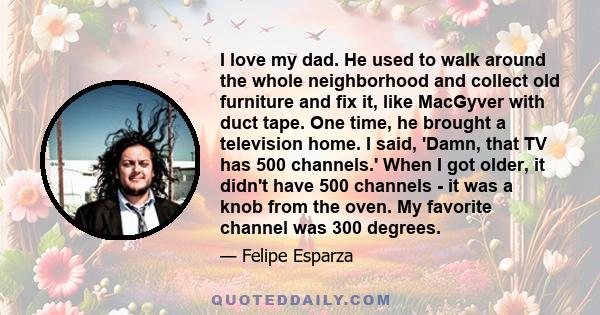 I love my dad. He used to walk around the whole neighborhood and collect old furniture and fix it, like MacGyver with duct tape. One time, he brought a television home. I said, 'Damn, that TV has 500 channels.' When I