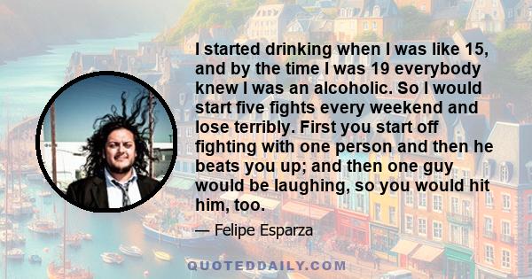 I started drinking when I was like 15, and by the time I was 19 everybody knew I was an alcoholic. So I would start five fights every weekend and lose terribly. First you start off fighting with one person and then he