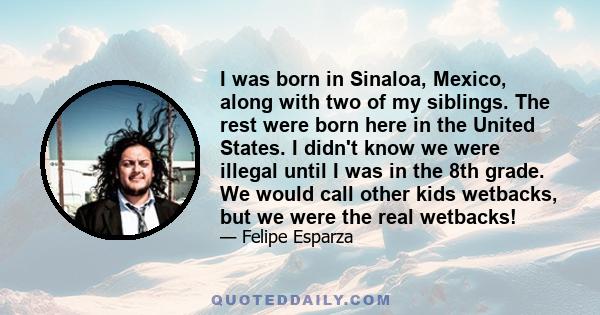 I was born in Sinaloa, Mexico, along with two of my siblings. The rest were born here in the United States. I didn't know we were illegal until I was in the 8th grade. We would call other kids wetbacks, but we were the