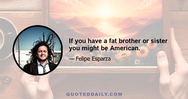 If you have a fat brother or sister you might be American.