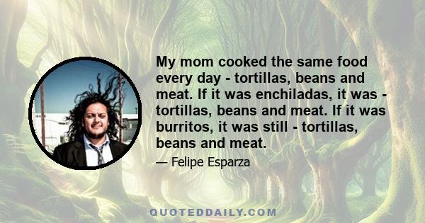 My mom cooked the same food every day - tortillas, beans and meat. If it was enchiladas, it was - tortillas, beans and meat. If it was burritos, it was still - tortillas, beans and meat.