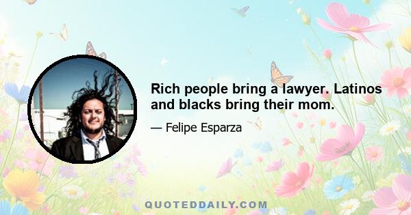 Rich people bring a lawyer. Latinos and blacks bring their mom.