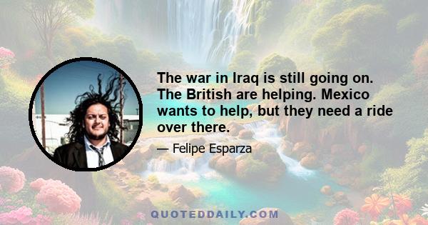 The war in Iraq is still going on. The British are helping. Mexico wants to help, but they need a ride over there.