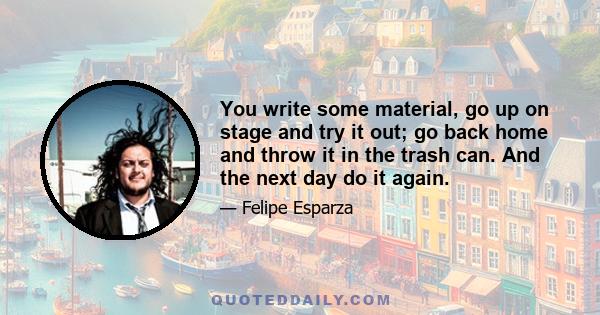 You write some material, go up on stage and try it out; go back home and throw it in the trash can. And the next day do it again.