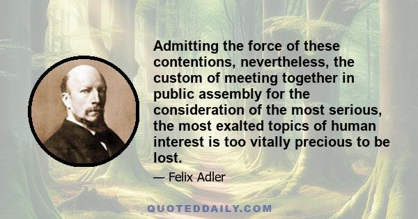 Admitting the force of these contentions, nevertheless, the custom of meeting together in public assembly for the consideration of the most serious, the most exalted topics of human interest is too vitally precious to