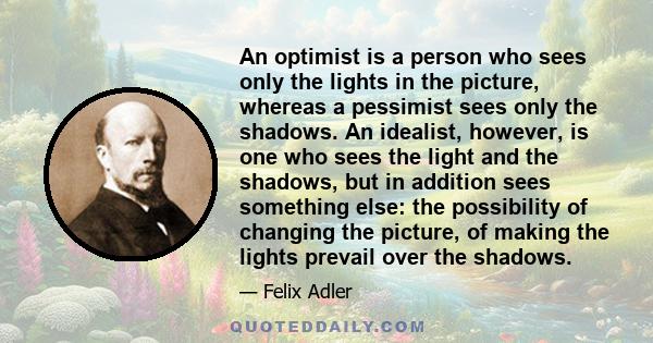 An optimist is a person who sees only the lights in the picture, whereas a pessimist sees only the shadows. An idealist, however, is one who sees the light and the shadows, but in addition sees something else: the