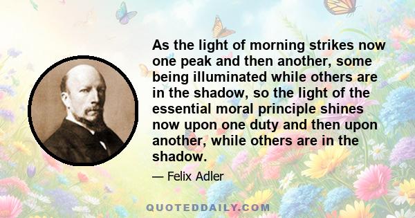 As the light of morning strikes now one peak and then another, some being illuminated while others are in the shadow, so the light of the essential moral principle shines now upon one duty and then upon another, while