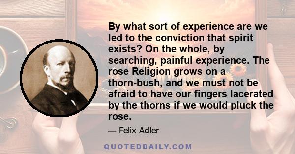 By what sort of experience are we led to the conviction that spirit exists? On the whole, by searching, painful experience. The rose Religion grows on a thorn-bush, and we must not be afraid to have our fingers