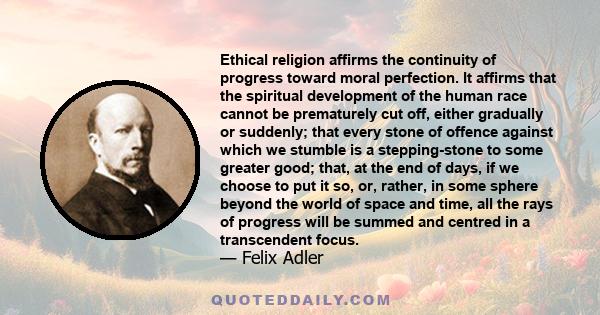 Ethical religion affirms the continuity of progress toward moral perfection. It affirms that the spiritual development of the human race cannot be prematurely cut off, either gradually or suddenly; that every stone of