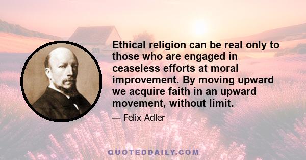 Ethical religion can be real only to those who are engaged in ceaseless efforts at moral improvement. By moving upward we acquire faith in an upward movement, without limit.