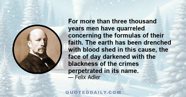 For more than three thousand years men have quarreled concerning the formulas of their faith. The earth has been drenched with blood shed in this cause, the face of day darkened with the blackness of the crimes