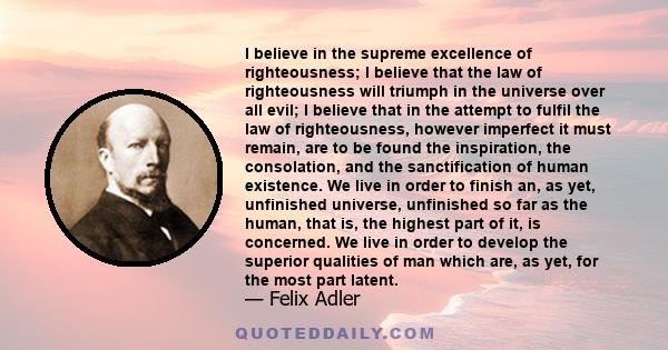 I believe in the supreme excellence of righteousness; I believe that the law of righteousness will triumph in the universe over all evil; I believe that in the attempt to fulfil the law of righteousness, however