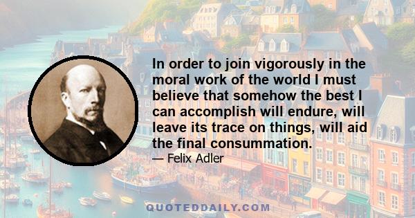 In order to join vigorously in the moral work of the world I must believe that somehow the best I can accomplish will endure, will leave its trace on things, will aid the final consummation.