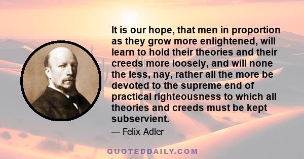 It is our hope, that men in proportion as they grow more enlightened, will learn to hold their theories and their creeds more loosely, and will none the less, nay, rather all the more be devoted to the supreme end of