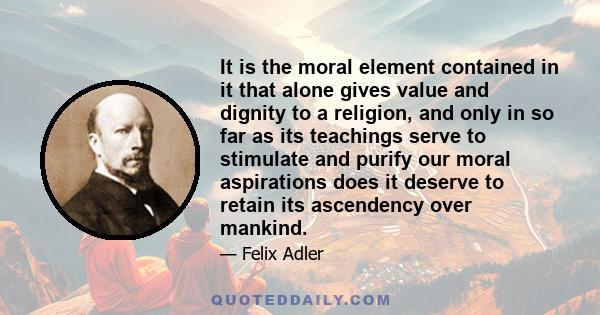 It is the moral element contained in it that alone gives value and dignity to a religion, and only in so far as its teachings serve to stimulate and purify our moral aspirations does it deserve to retain its ascendency