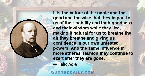 It is the nature of the noble and the good and the wise that they impart to us of their nobility and their goodness and their wisdom while they live, making it natural for us to breathe the air they breathe and giving