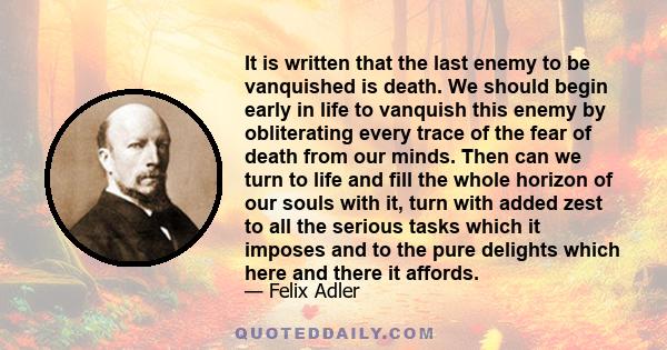 It is written that the last enemy to be vanquished is death. We should begin early in life to vanquish this enemy by obliterating every trace of the fear of death from our minds. Then can we turn to life and fill the