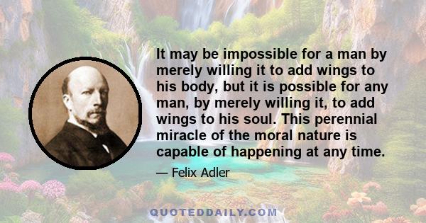 It may be impossible for a man by merely willing it to add wings to his body, but it is possible for any man, by merely willing it, to add wings to his soul. This perennial miracle of the moral nature is capable of