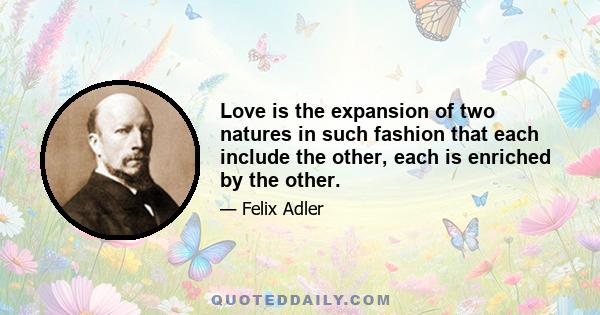 Love is the expansion of two natures in such fashion that each include the other, each is enriched by the other. Love is an echo in the feelings of a unity subsisting between two persons which is founded both on