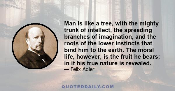 Man is like a tree, with the mighty trunk of intellect, the spreading branches of imagination, and the roots of the lower instincts that bind him to the earth. The moral life, however, is the fruit he bears; in it his