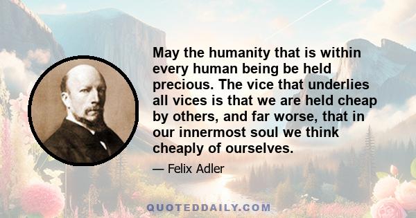 May the humanity that is within every human being be held precious. The vice that underlies all vices is that we are held cheap by others, and far worse, that in our innermost soul we think cheaply of ourselves.