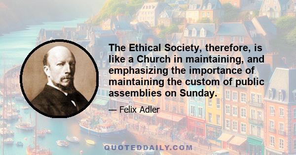 The Ethical Society, therefore, is like a Church in maintaining, and emphasizing the importance of maintaining the custom of public assemblies on Sunday.