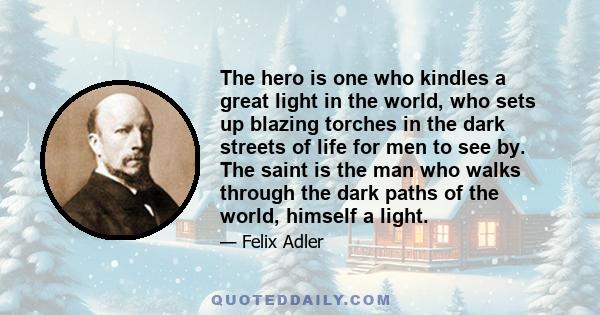 The hero is one who kindles a great light in the world, who sets up blazing torches in the dark streets of life for men to see by. The saint is the man who walks through the dark paths of the world, himself a light.