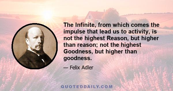 The Infinite, from which comes the impulse that lead us to activity, is not the highest Reason, but higher than reason; not the highest Goodness, but higher than goodness.