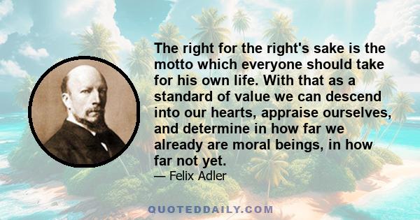 The right for the right's sake is the motto which everyone should take for his own life. With that as a standard of value we can descend into our hearts, appraise ourselves, and determine in how far we already are moral 