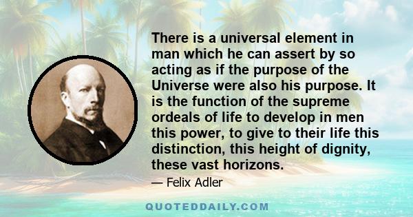 There is a universal element in man which he can assert by so acting as if the purpose of the Universe were also his purpose. It is the function of the supreme ordeals of life to develop in men this power, to give to