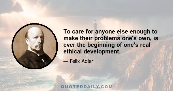 To care for anyone else enough to make their problems one's own, is ever the beginning of one's real ethical development.