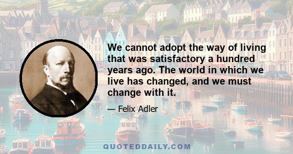 We cannot adopt the way of living that was satisfactory a hundred years ago. The world in which we live has changed, and we must change with it.