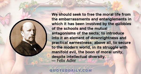 We should seek to free the moral life from the embarrassments and entanglements in which it has been involved by the quibbles of the schools and the mutual antagonisms of the sects; to introduce into it an element of