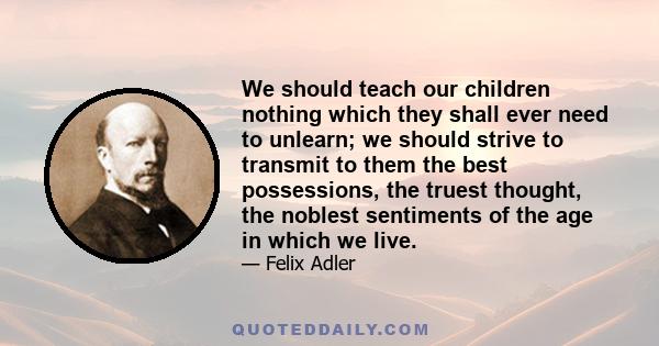 We should teach our children nothing which they shall ever need to unlearn; we should strive to transmit to them the best possessions, the truest thought, the noblest sentiments of the age in which we live.