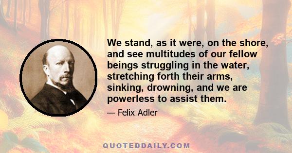 We stand, as it were, on the shore, and see multitudes of our fellow beings struggling in the water, stretching forth their arms, sinking, drowning, and we are powerless to assist them.