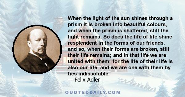 When the light of the sun shines through a prism it is broken into beautiful colours, and when the prism is shattered, still the light remains. So does the life of life shine resplendent in the forms of our friends, and 