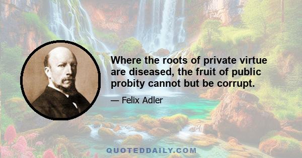 Where the roots of private virtue are diseased, the fruit of public probity cannot but be corrupt.