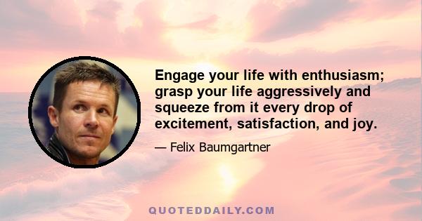 Engage your life with enthusiasm; grasp your life aggressively and squeeze from it every drop of excitement, satisfaction, and joy.