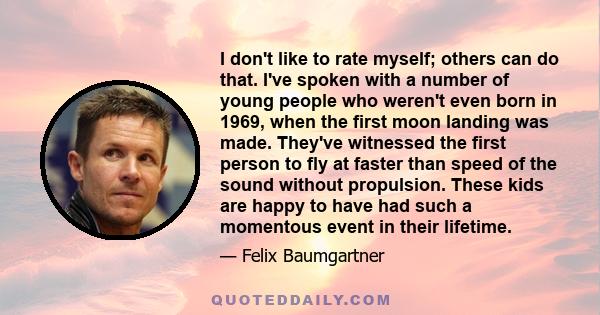 I don't like to rate myself; others can do that. I've spoken with a number of young people who weren't even born in 1969, when the first moon landing was made. They've witnessed the first person to fly at faster than