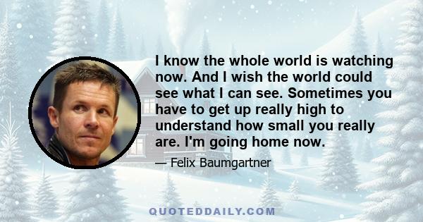 I know the whole world is watching now. And I wish the world could see what I can see. Sometimes you have to get up really high to understand how small you really are. I'm going home now.