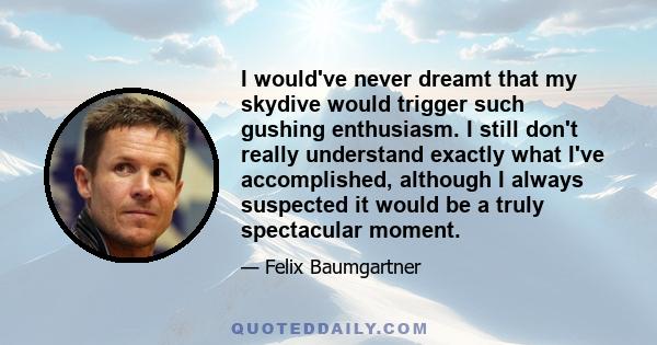 I would've never dreamt that my skydive would trigger such gushing enthusiasm. I still don't really understand exactly what I've accomplished, although I always suspected it would be a truly spectacular moment.