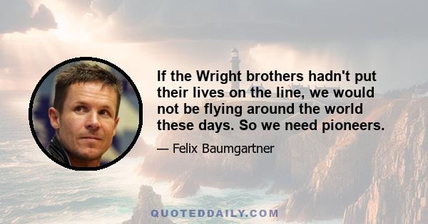 If the Wright brothers hadn't put their lives on the line, we would not be flying around the world these days. So we need pioneers.