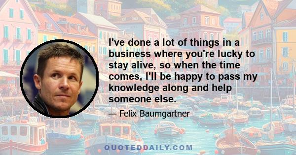 I've done a lot of things in a business where you're lucky to stay alive, so when the time comes, I'll be happy to pass my knowledge along and help someone else.