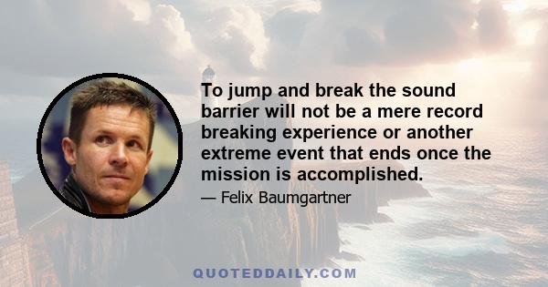 To jump and break the sound barrier will not be a mere record breaking experience or another extreme event that ends once the mission is accomplished.