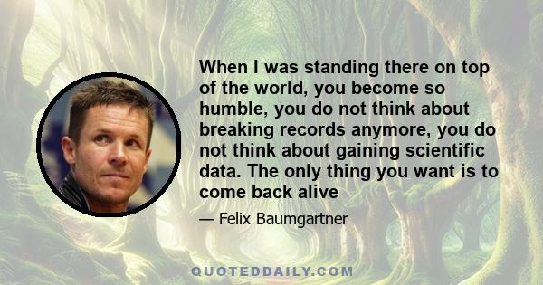 When I was standing there on top of the world, you become so humble, you do not think about breaking records anymore, you do not think about gaining scientific data. The only thing you want is to come back alive