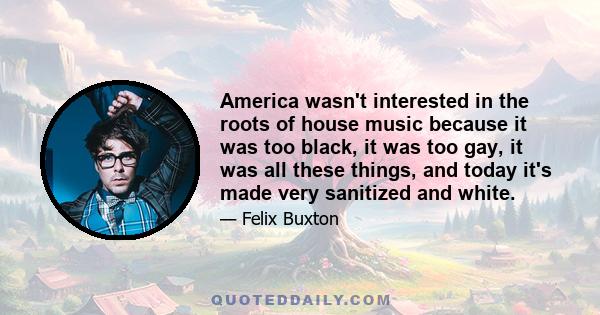 America wasn't interested in the roots of house music because it was too black, it was too gay, it was all these things, and today it's made very sanitized and white.