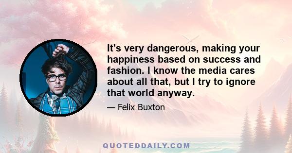 It's very dangerous, making your happiness based on success and fashion. I know the media cares about all that, but I try to ignore that world anyway.