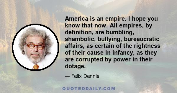 America is an empire. I hope you know that now. All empires, by definition, are bumbling, shambolic, bullying, bureaucratic affairs, as certain of the rightness of their cause in infancy, as they are corrupted by power