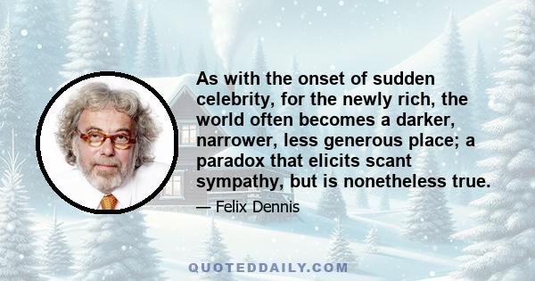 As with the onset of sudden celebrity, for the newly rich, the world often becomes a darker, narrower, less generous place; a paradox that elicits scant sympathy, but is nonetheless true.