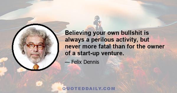 Believing your own bullshit is always a perilous activity, but never more fatal than for the owner of a start-up venture.